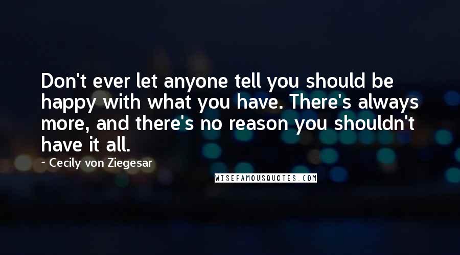 Cecily Von Ziegesar Quotes: Don't ever let anyone tell you should be happy with what you have. There's always more, and there's no reason you shouldn't have it all.