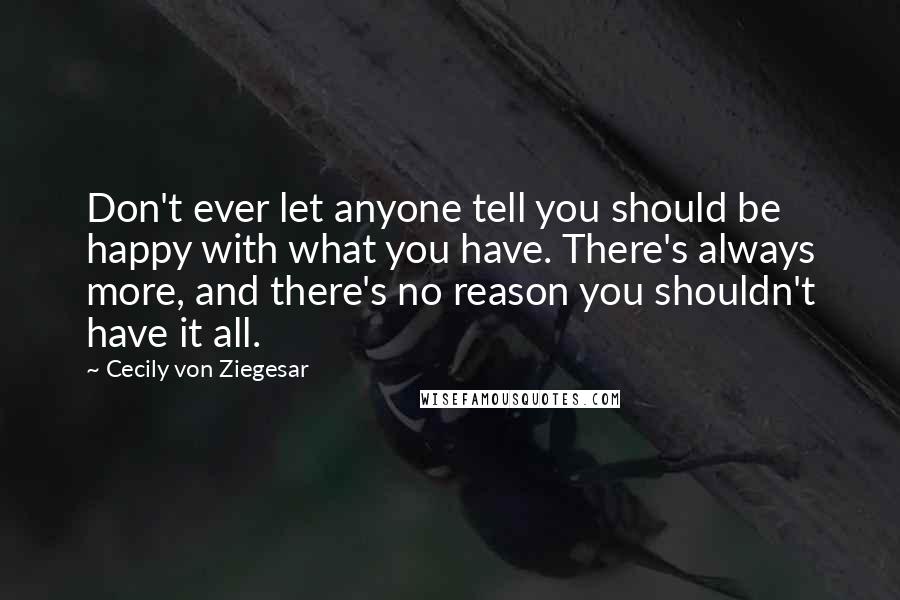 Cecily Von Ziegesar Quotes: Don't ever let anyone tell you should be happy with what you have. There's always more, and there's no reason you shouldn't have it all.