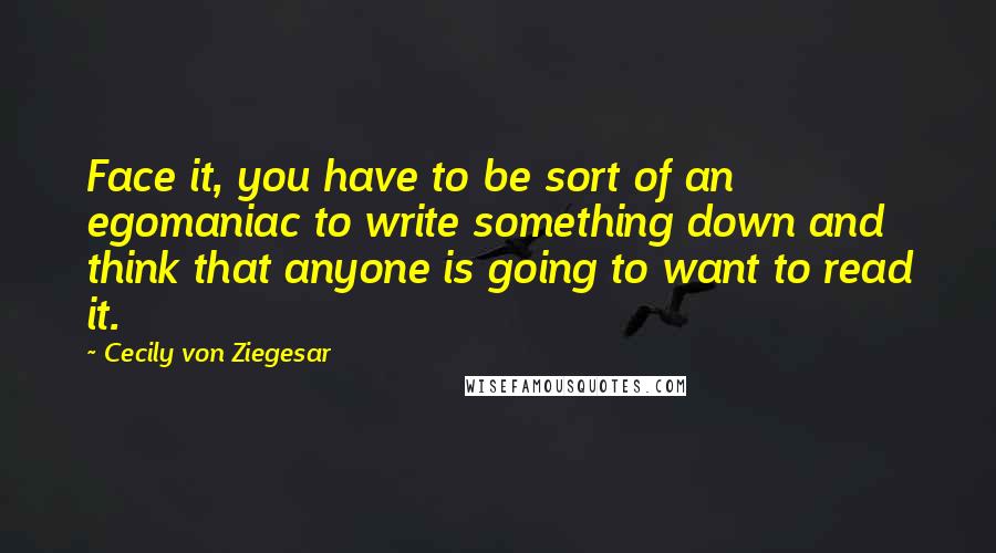 Cecily Von Ziegesar Quotes: Face it, you have to be sort of an egomaniac to write something down and think that anyone is going to want to read it.