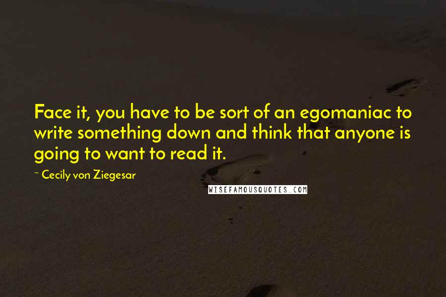 Cecily Von Ziegesar Quotes: Face it, you have to be sort of an egomaniac to write something down and think that anyone is going to want to read it.