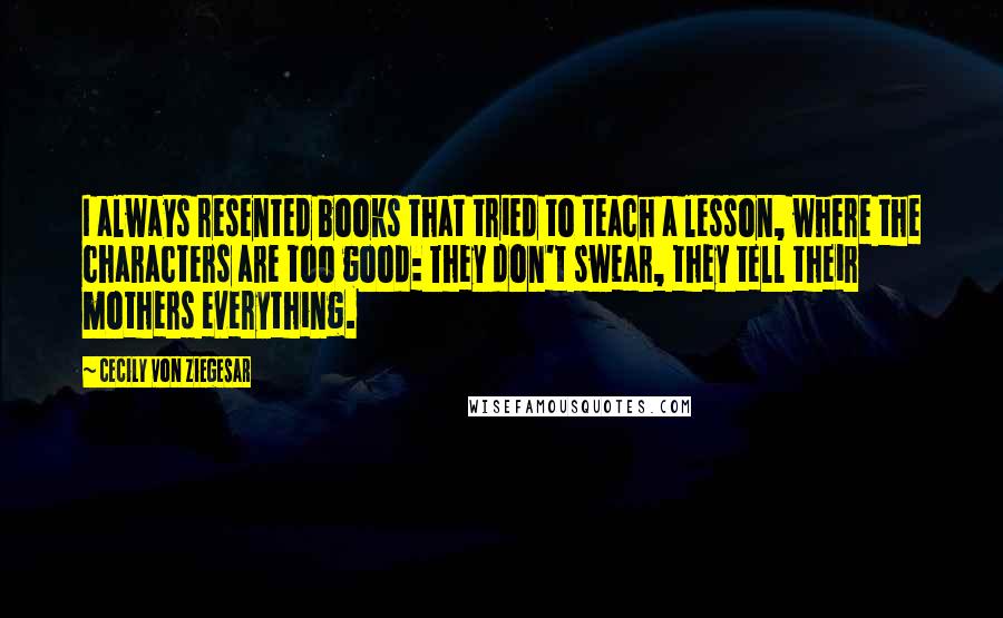 Cecily Von Ziegesar Quotes: I always resented books that tried to teach a lesson, where the characters are too good: They don't swear, they tell their mothers everything.