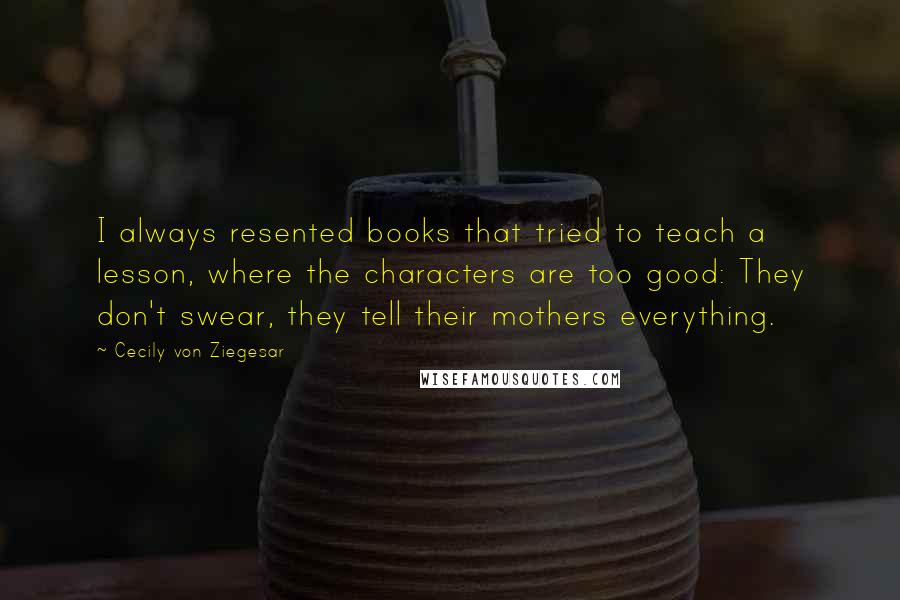 Cecily Von Ziegesar Quotes: I always resented books that tried to teach a lesson, where the characters are too good: They don't swear, they tell their mothers everything.