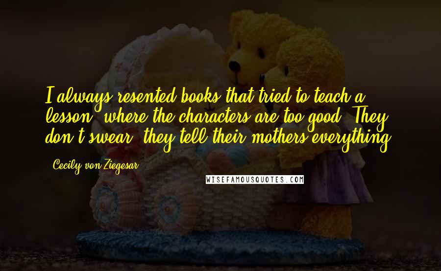 Cecily Von Ziegesar Quotes: I always resented books that tried to teach a lesson, where the characters are too good: They don't swear, they tell their mothers everything.