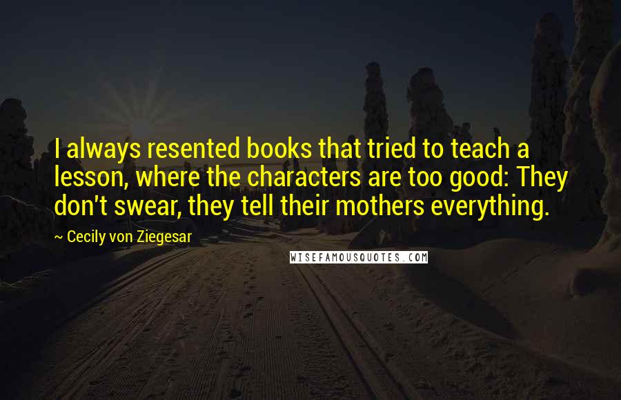 Cecily Von Ziegesar Quotes: I always resented books that tried to teach a lesson, where the characters are too good: They don't swear, they tell their mothers everything.