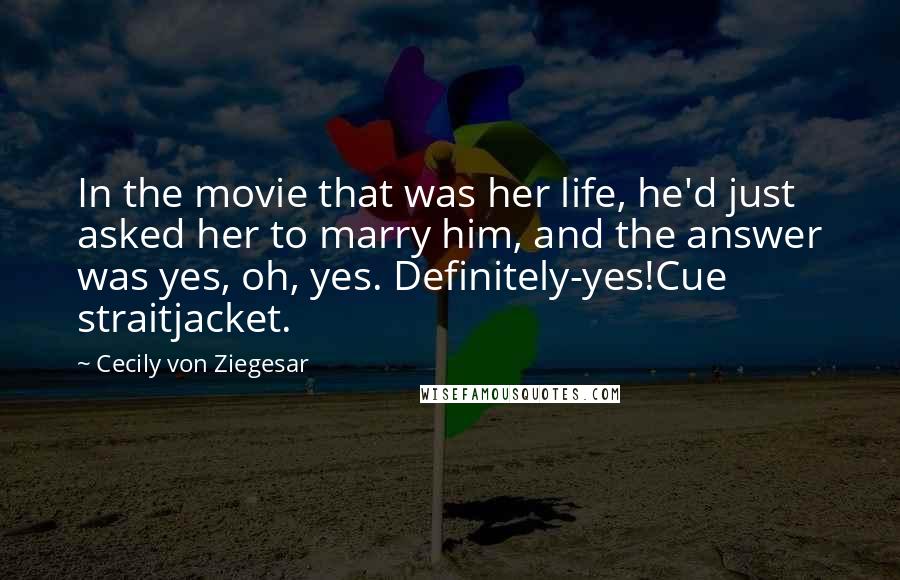 Cecily Von Ziegesar Quotes: In the movie that was her life, he'd just asked her to marry him, and the answer was yes, oh, yes. Definitely-yes!Cue straitjacket.