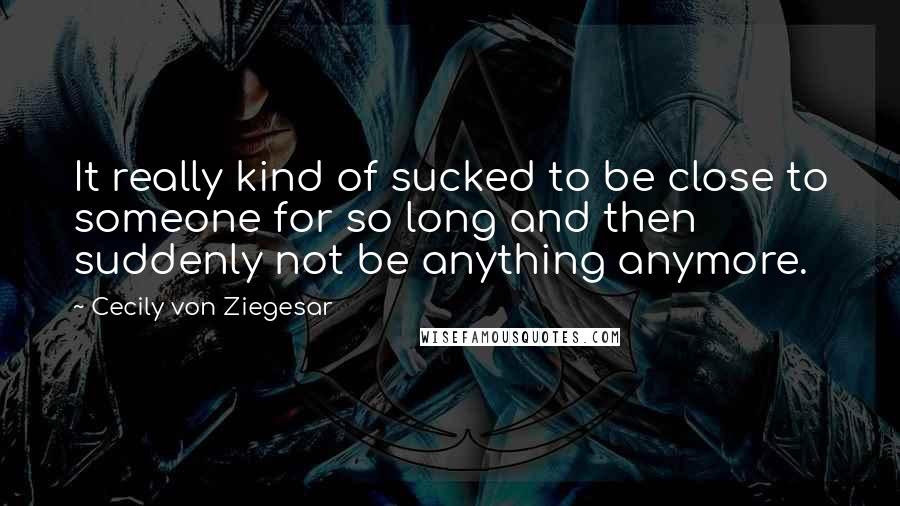 Cecily Von Ziegesar Quotes: It really kind of sucked to be close to someone for so long and then suddenly not be anything anymore.