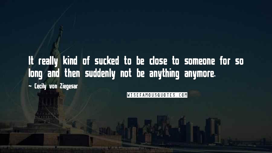 Cecily Von Ziegesar Quotes: It really kind of sucked to be close to someone for so long and then suddenly not be anything anymore.