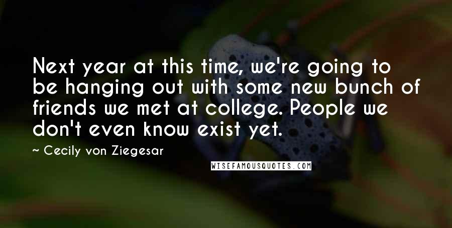 Cecily Von Ziegesar Quotes: Next year at this time, we're going to be hanging out with some new bunch of friends we met at college. People we don't even know exist yet.