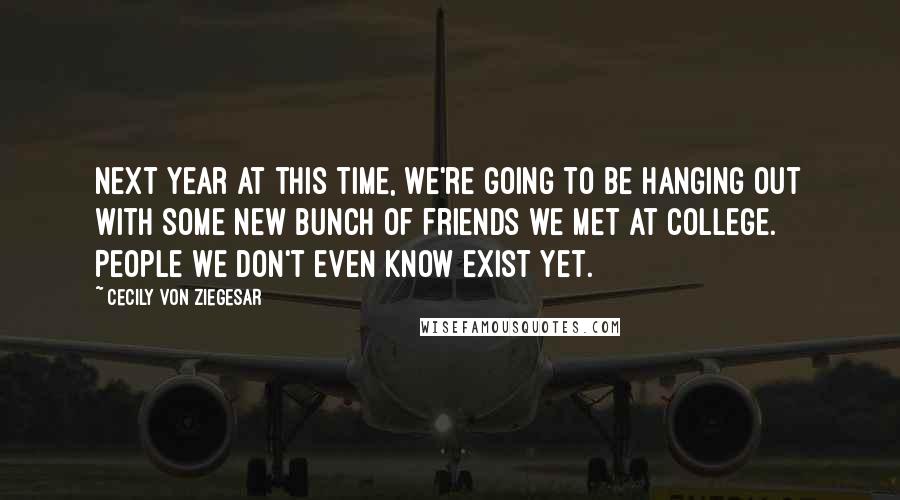 Cecily Von Ziegesar Quotes: Next year at this time, we're going to be hanging out with some new bunch of friends we met at college. People we don't even know exist yet.