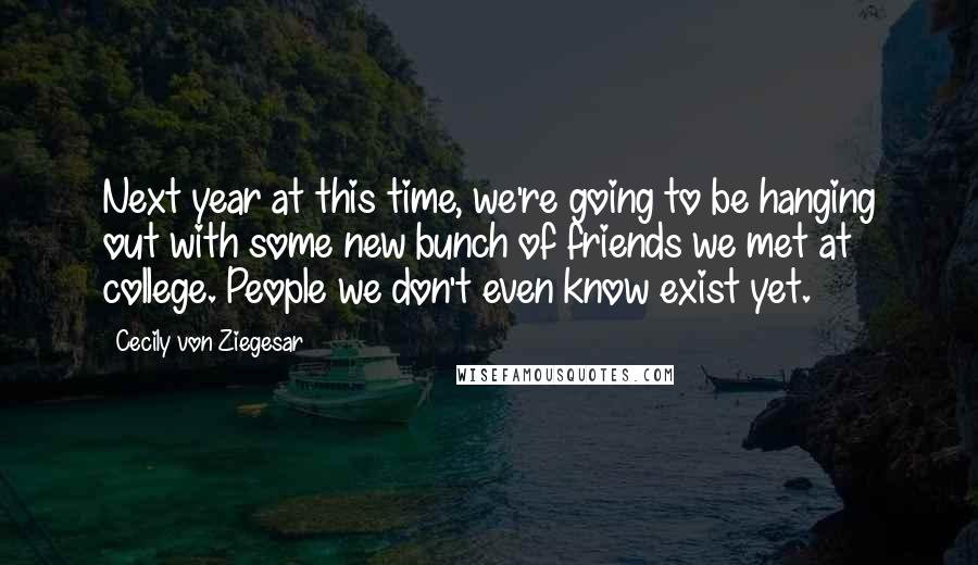 Cecily Von Ziegesar Quotes: Next year at this time, we're going to be hanging out with some new bunch of friends we met at college. People we don't even know exist yet.