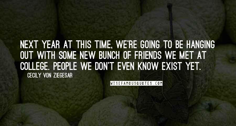 Cecily Von Ziegesar Quotes: Next year at this time, we're going to be hanging out with some new bunch of friends we met at college. People we don't even know exist yet.