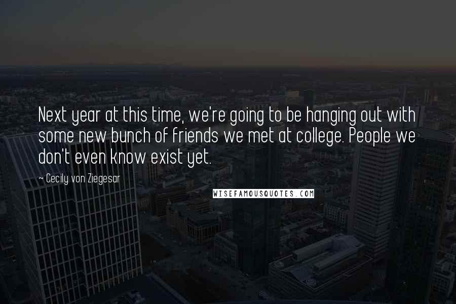 Cecily Von Ziegesar Quotes: Next year at this time, we're going to be hanging out with some new bunch of friends we met at college. People we don't even know exist yet.