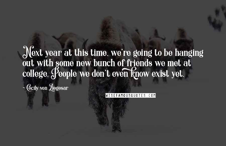 Cecily Von Ziegesar Quotes: Next year at this time, we're going to be hanging out with some new bunch of friends we met at college. People we don't even know exist yet.