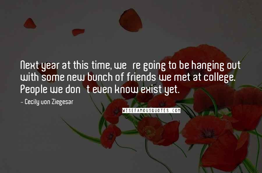 Cecily Von Ziegesar Quotes: Next year at this time, we're going to be hanging out with some new bunch of friends we met at college. People we don't even know exist yet.