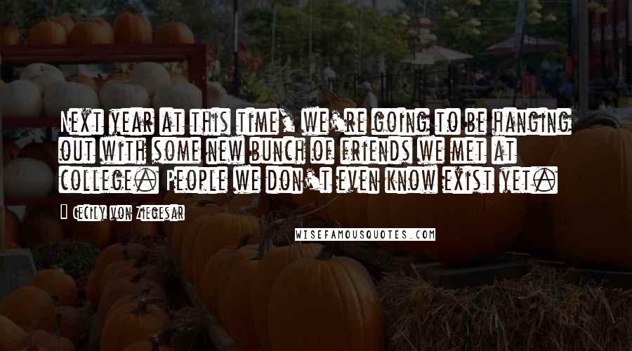 Cecily Von Ziegesar Quotes: Next year at this time, we're going to be hanging out with some new bunch of friends we met at college. People we don't even know exist yet.