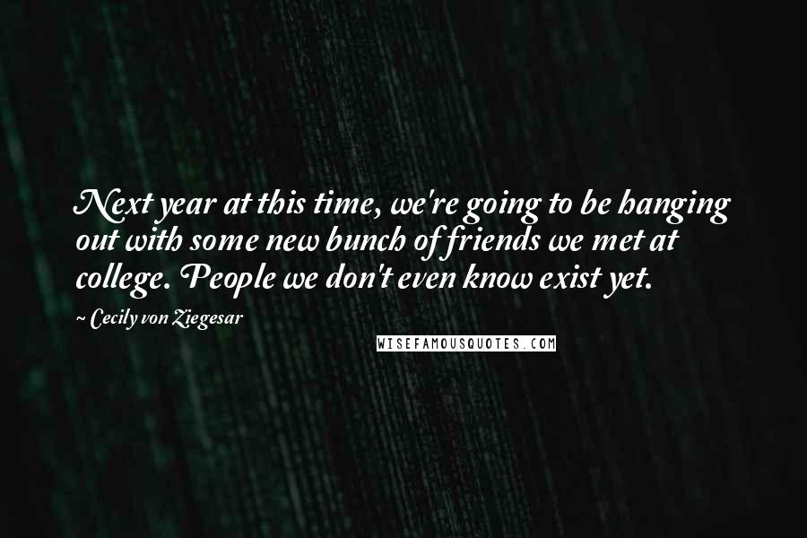 Cecily Von Ziegesar Quotes: Next year at this time, we're going to be hanging out with some new bunch of friends we met at college. People we don't even know exist yet.