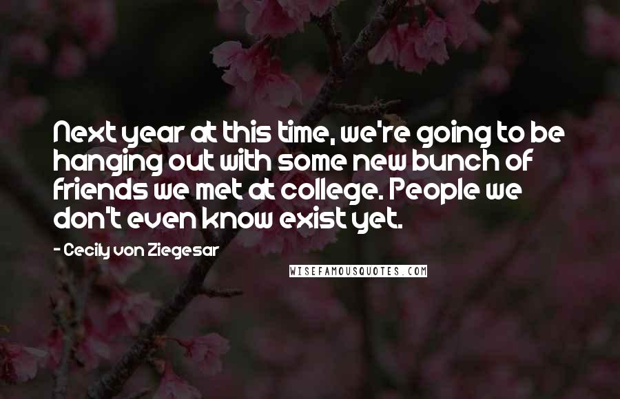 Cecily Von Ziegesar Quotes: Next year at this time, we're going to be hanging out with some new bunch of friends we met at college. People we don't even know exist yet.