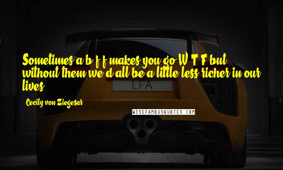 Cecily Von Ziegesar Quotes: Sometimes a b.f.f makes you go W.T.F but without them we'd all be a little less richer in our lives .