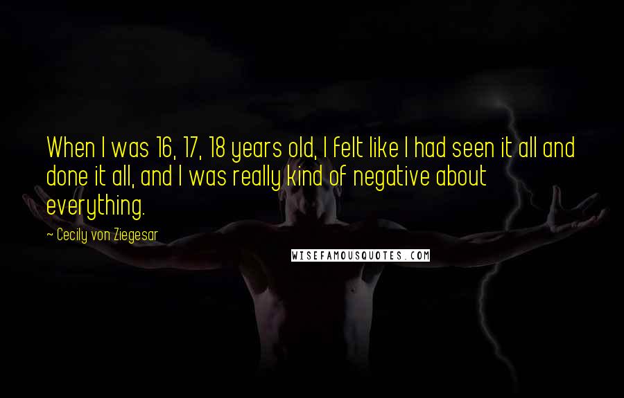 Cecily Von Ziegesar Quotes: When I was 16, 17, 18 years old, I felt like I had seen it all and done it all, and I was really kind of negative about everything.