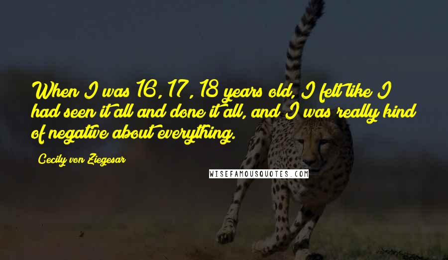 Cecily Von Ziegesar Quotes: When I was 16, 17, 18 years old, I felt like I had seen it all and done it all, and I was really kind of negative about everything.