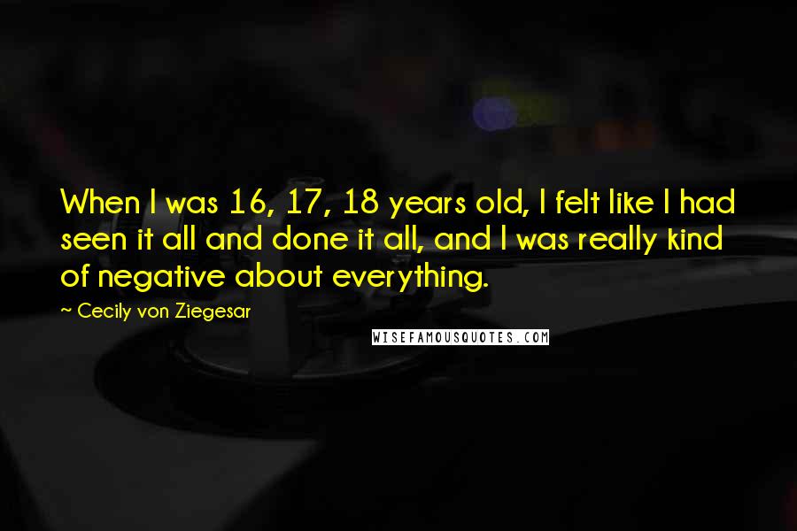 Cecily Von Ziegesar Quotes: When I was 16, 17, 18 years old, I felt like I had seen it all and done it all, and I was really kind of negative about everything.