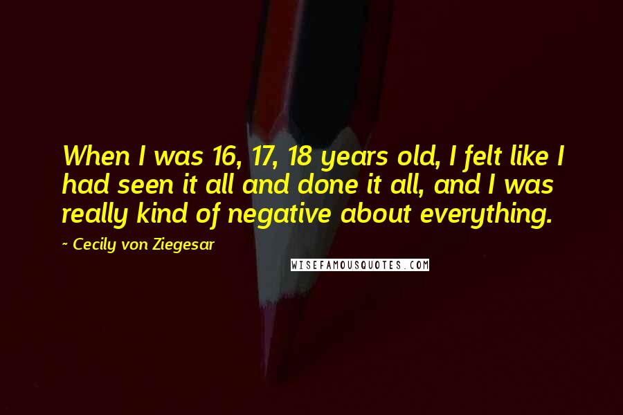 Cecily Von Ziegesar Quotes: When I was 16, 17, 18 years old, I felt like I had seen it all and done it all, and I was really kind of negative about everything.