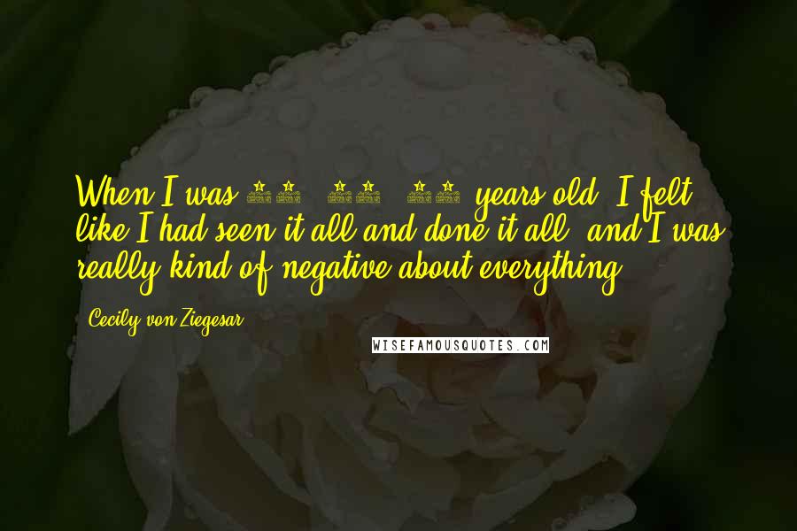 Cecily Von Ziegesar Quotes: When I was 16, 17, 18 years old, I felt like I had seen it all and done it all, and I was really kind of negative about everything.