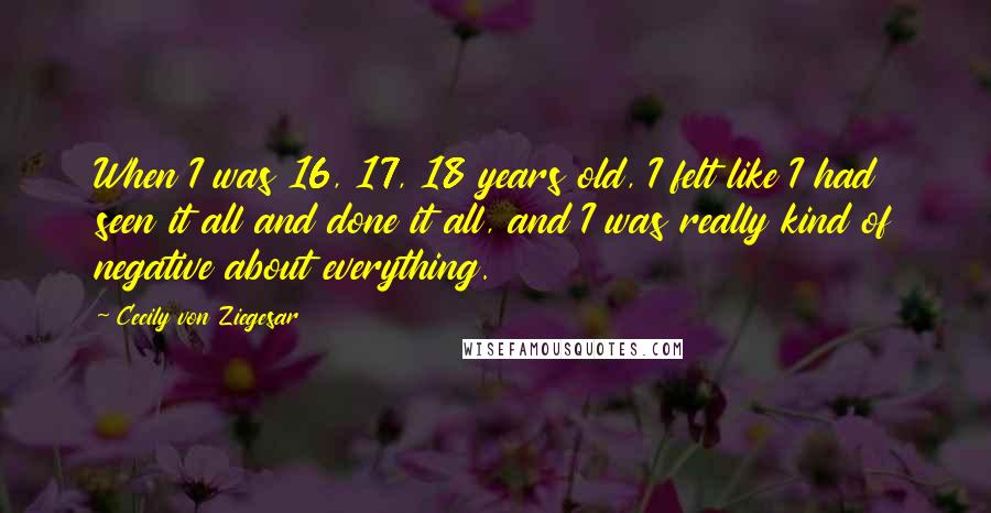 Cecily Von Ziegesar Quotes: When I was 16, 17, 18 years old, I felt like I had seen it all and done it all, and I was really kind of negative about everything.