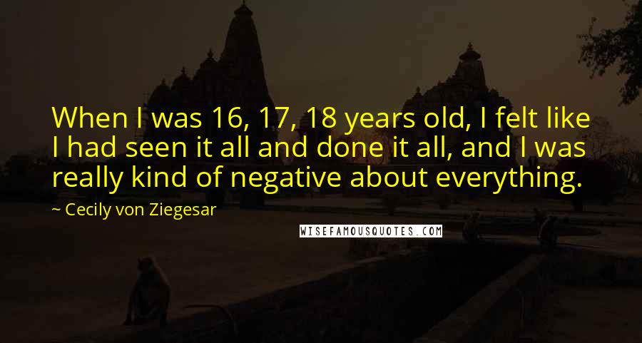 Cecily Von Ziegesar Quotes: When I was 16, 17, 18 years old, I felt like I had seen it all and done it all, and I was really kind of negative about everything.