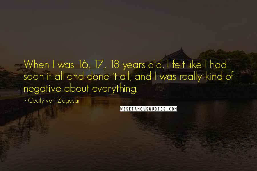 Cecily Von Ziegesar Quotes: When I was 16, 17, 18 years old, I felt like I had seen it all and done it all, and I was really kind of negative about everything.