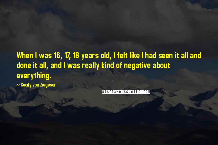 Cecily Von Ziegesar Quotes: When I was 16, 17, 18 years old, I felt like I had seen it all and done it all, and I was really kind of negative about everything.