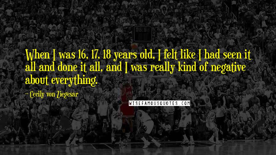 Cecily Von Ziegesar Quotes: When I was 16, 17, 18 years old, I felt like I had seen it all and done it all, and I was really kind of negative about everything.