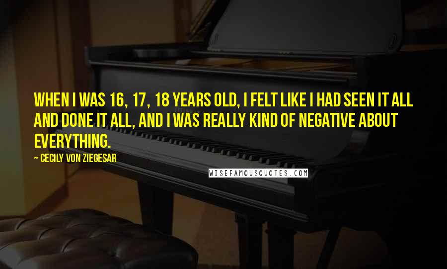 Cecily Von Ziegesar Quotes: When I was 16, 17, 18 years old, I felt like I had seen it all and done it all, and I was really kind of negative about everything.