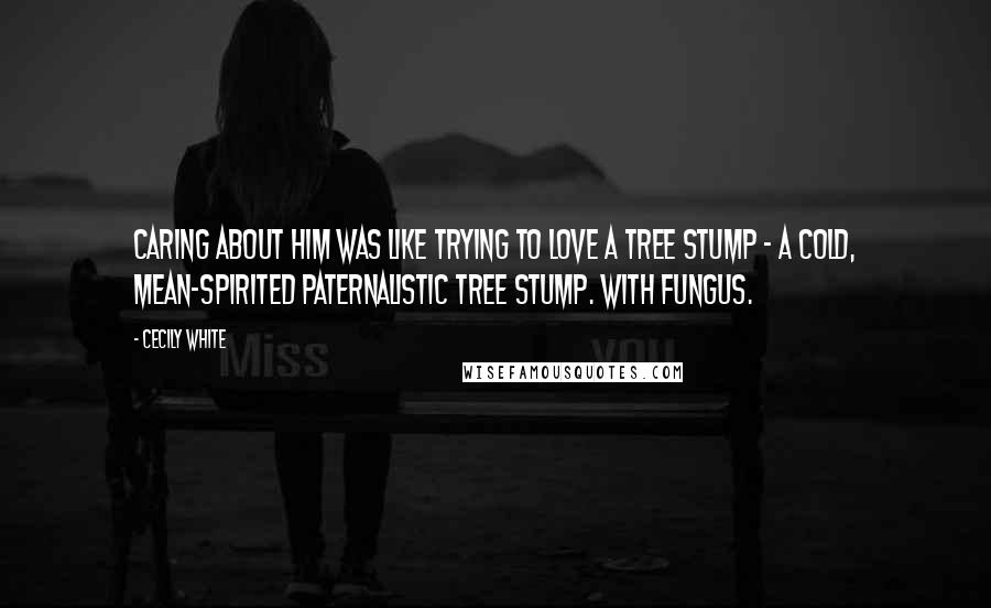 Cecily White Quotes: Caring about him was like trying to love a tree stump - a cold, mean-spirited paternalistic tree stump. With fungus.