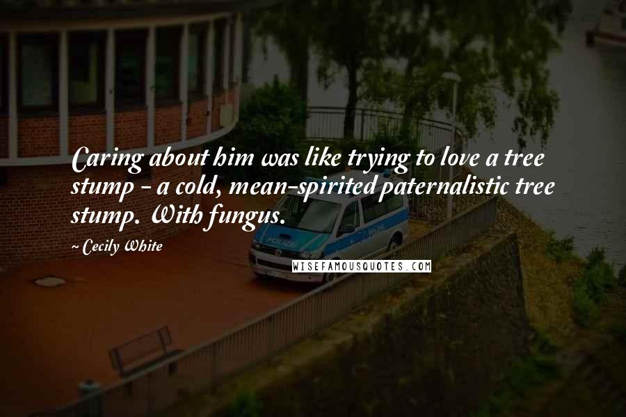 Cecily White Quotes: Caring about him was like trying to love a tree stump - a cold, mean-spirited paternalistic tree stump. With fungus.