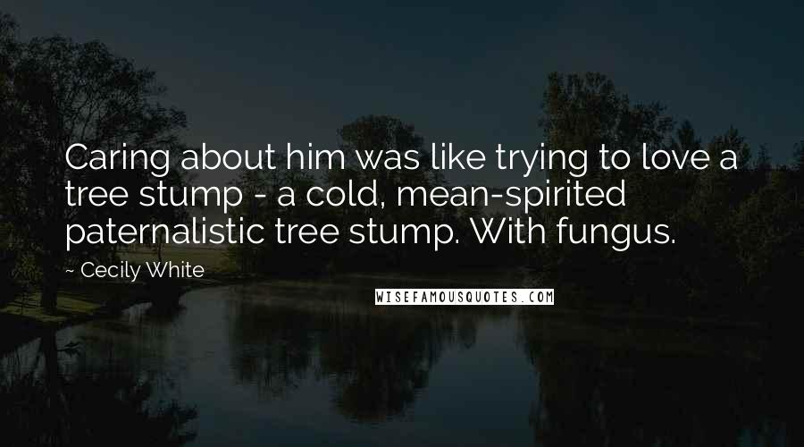 Cecily White Quotes: Caring about him was like trying to love a tree stump - a cold, mean-spirited paternalistic tree stump. With fungus.