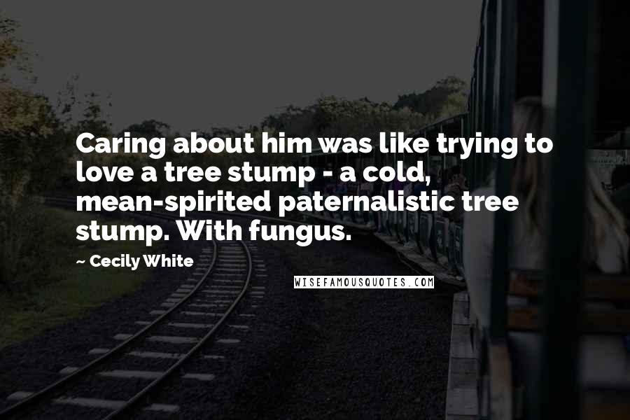 Cecily White Quotes: Caring about him was like trying to love a tree stump - a cold, mean-spirited paternalistic tree stump. With fungus.