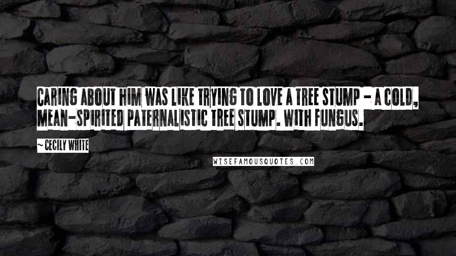 Cecily White Quotes: Caring about him was like trying to love a tree stump - a cold, mean-spirited paternalistic tree stump. With fungus.