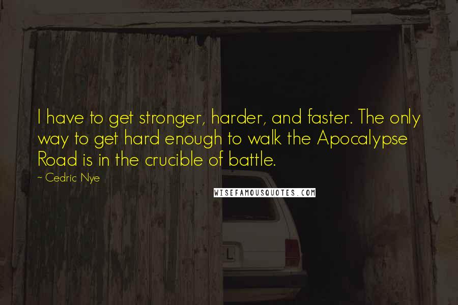 Cedric Nye Quotes: I have to get stronger, harder, and faster. The only way to get hard enough to walk the Apocalypse Road is in the crucible of battle.