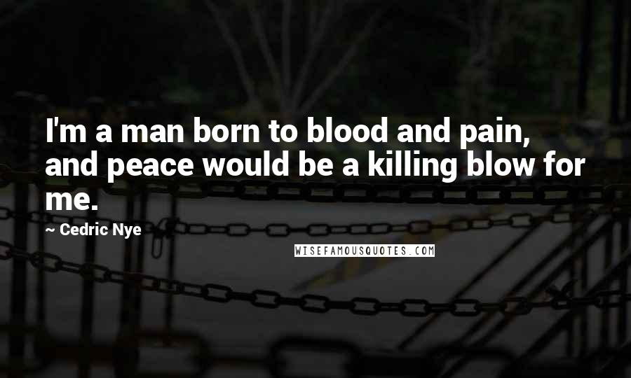 Cedric Nye Quotes: I'm a man born to blood and pain, and peace would be a killing blow for me.