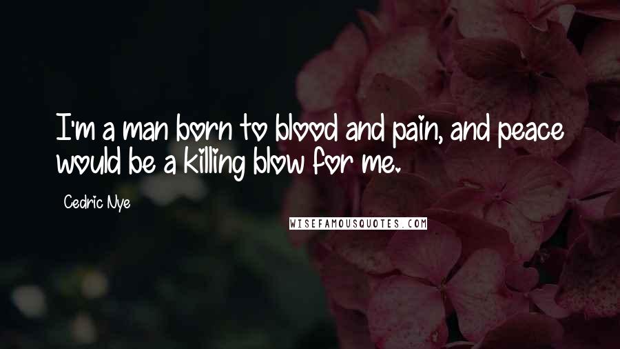 Cedric Nye Quotes: I'm a man born to blood and pain, and peace would be a killing blow for me.