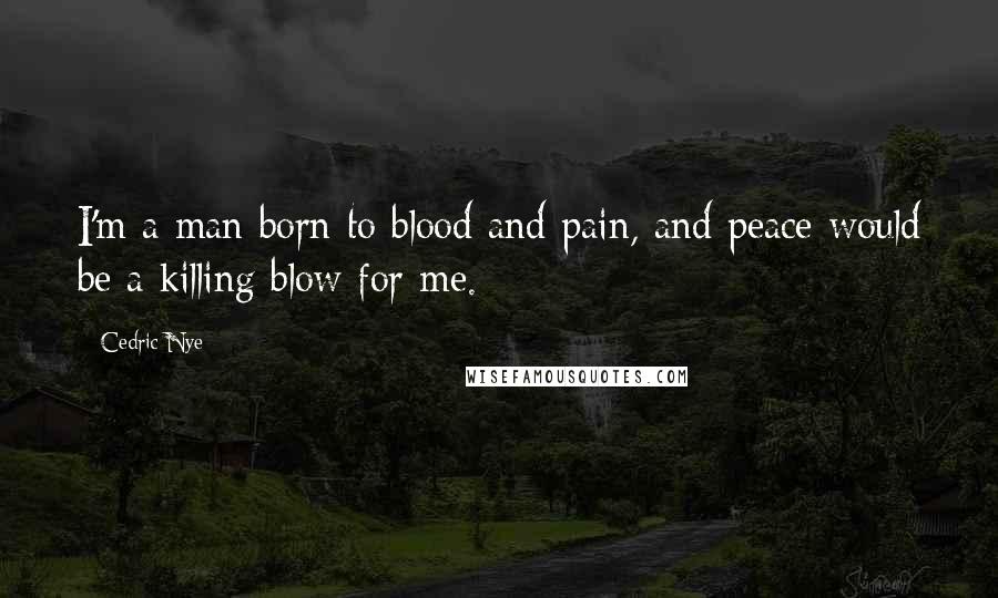 Cedric Nye Quotes: I'm a man born to blood and pain, and peace would be a killing blow for me.