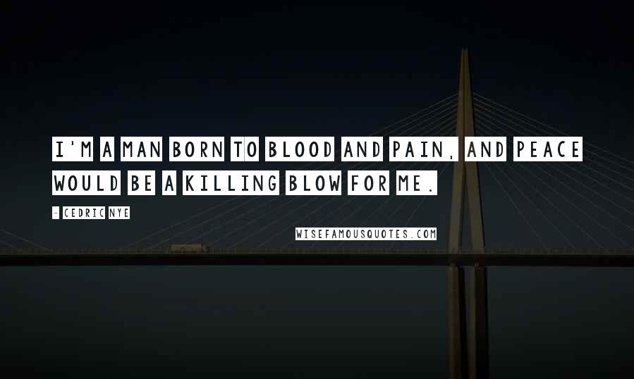 Cedric Nye Quotes: I'm a man born to blood and pain, and peace would be a killing blow for me.