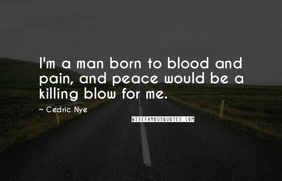 Cedric Nye Quotes: I'm a man born to blood and pain, and peace would be a killing blow for me.