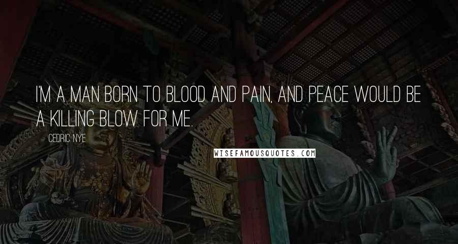 Cedric Nye Quotes: I'm a man born to blood and pain, and peace would be a killing blow for me.