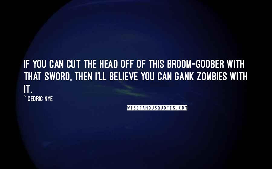 Cedric Nye Quotes: If you can cut the head off of this broom-goober with that sword, then I'll believe you can gank zombies with it.