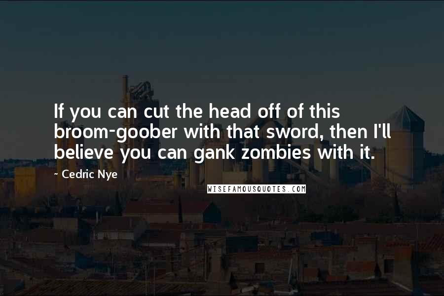 Cedric Nye Quotes: If you can cut the head off of this broom-goober with that sword, then I'll believe you can gank zombies with it.