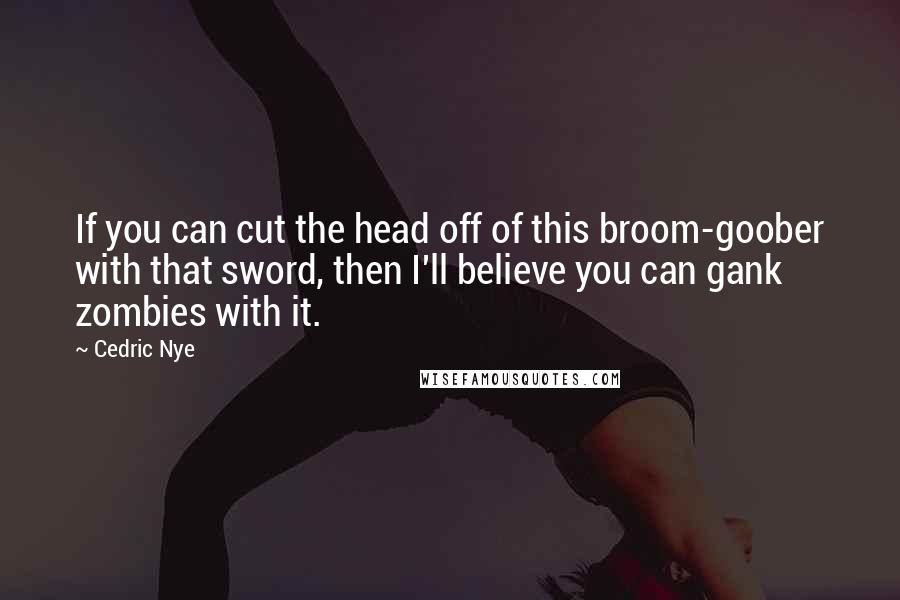 Cedric Nye Quotes: If you can cut the head off of this broom-goober with that sword, then I'll believe you can gank zombies with it.