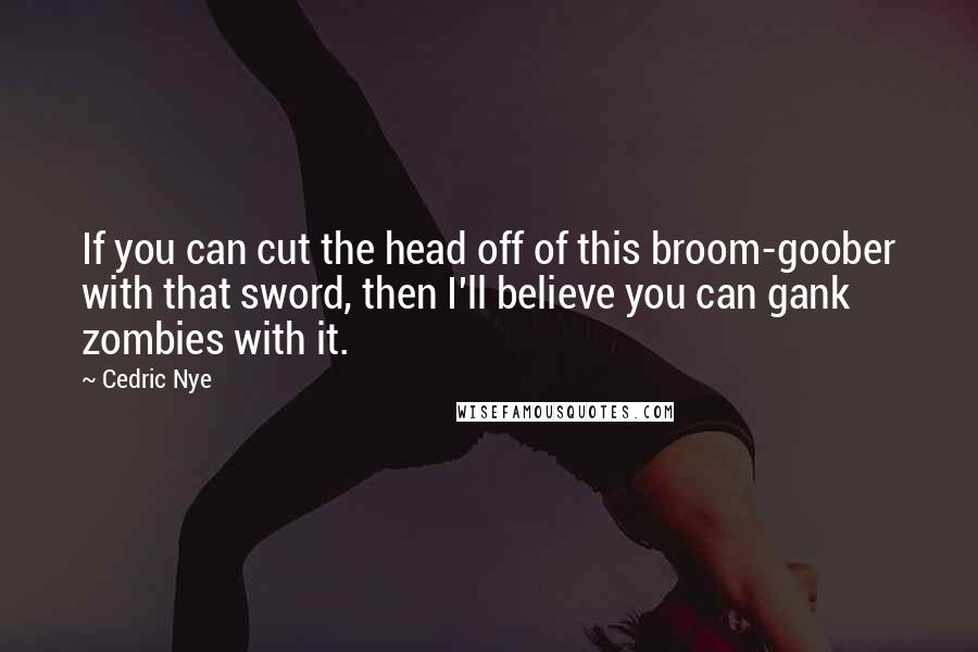 Cedric Nye Quotes: If you can cut the head off of this broom-goober with that sword, then I'll believe you can gank zombies with it.