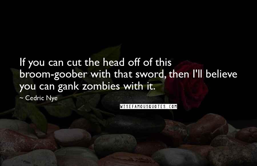 Cedric Nye Quotes: If you can cut the head off of this broom-goober with that sword, then I'll believe you can gank zombies with it.